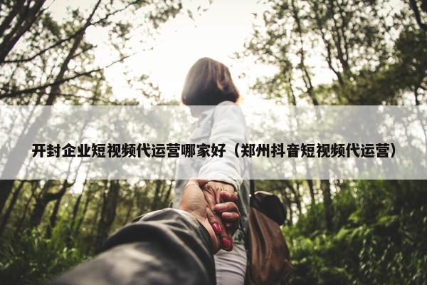 开封企业短视频代运营哪家好（郑州抖音短视频代运营）