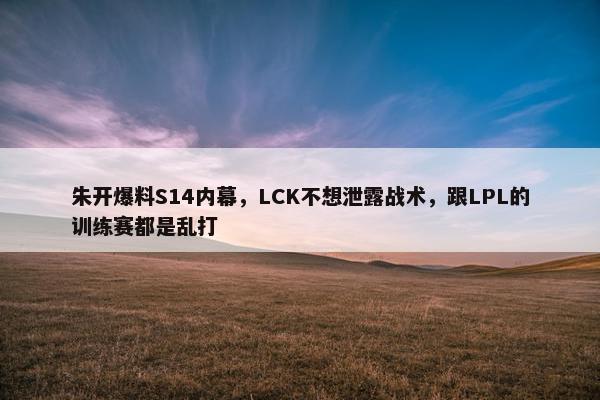 朱开爆料S14内幕，LCK不想泄露战术，跟LPL的训练赛都是乱打