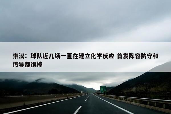 索汉：球队近几场一直在建立化学反应 首发阵容防守和传导都很棒