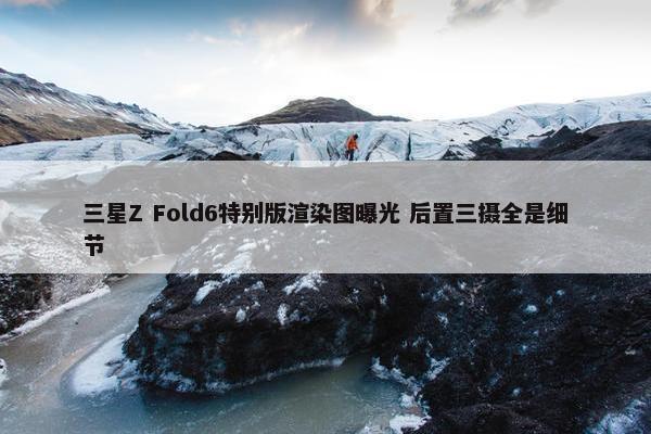 三星Z Fold6特别版渲染图曝光 后置三摄全是细节