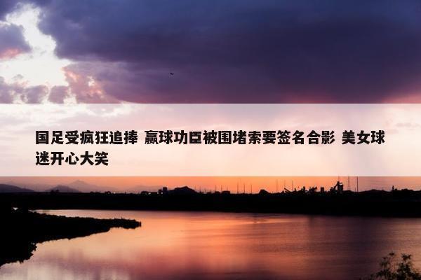 国足受疯狂追捧 赢球功臣被围堵索要签名合影 美女球迷开心大笑