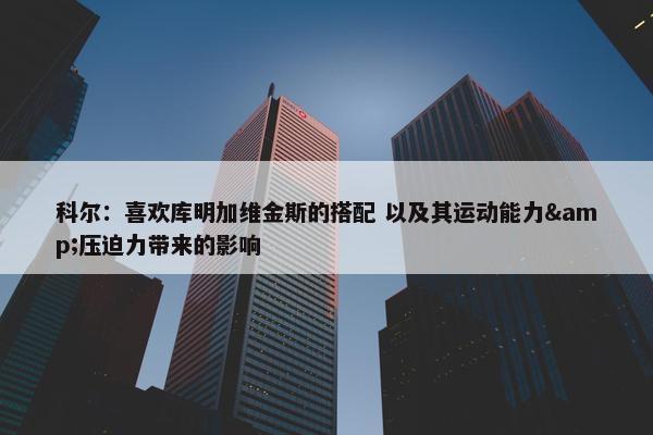 科尔：喜欢库明加维金斯的搭配 以及其运动能力&压迫力带来的影响