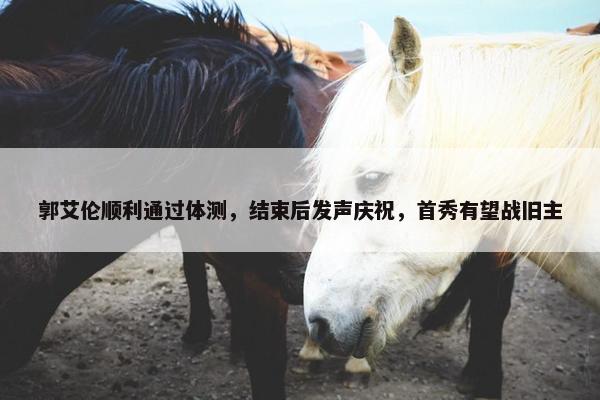 郭艾伦顺利通过体测，结束后发声庆祝，首秀有望战旧主