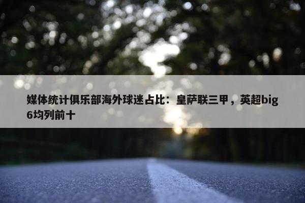 媒体统计俱乐部海外球迷占比：皇萨联三甲，英超big6均列前十