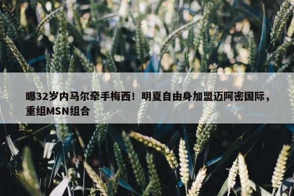 曝32岁内马尔牵手梅西！明夏自由身加盟迈阿密国际，重组MSN组合