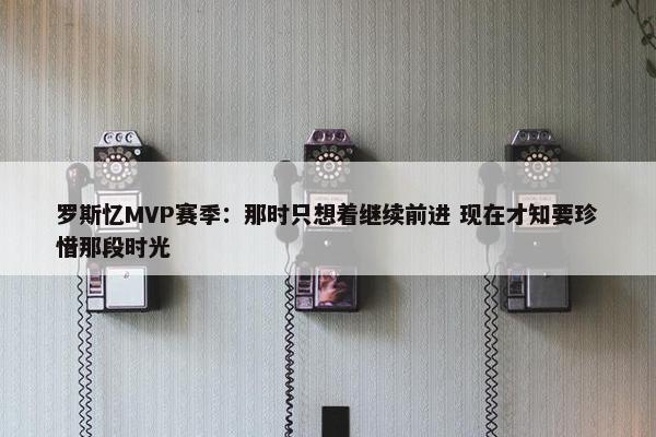 罗斯忆MVP赛季：那时只想着继续前进 现在才知要珍惜那段时光