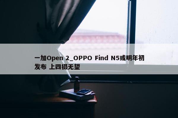 一加Open 2_OPPO Find N5或明年初发布 上四摄无望