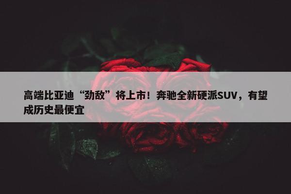 高端比亚迪“劲敌”将上市！奔驰全新硬派SUV，有望成历史最便宜