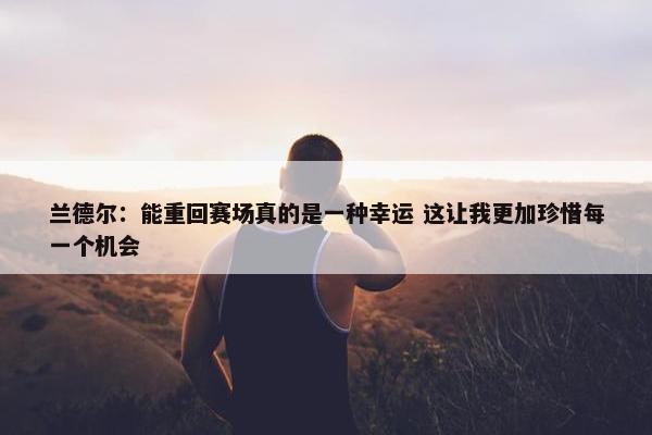 兰德尔：能重回赛场真的是一种幸运 这让我更加珍惜每一个机会