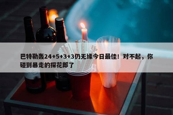 巴特勒轰24+5+3+3仍无缘今日最佳！对不起，你碰到暴走的探花郎了