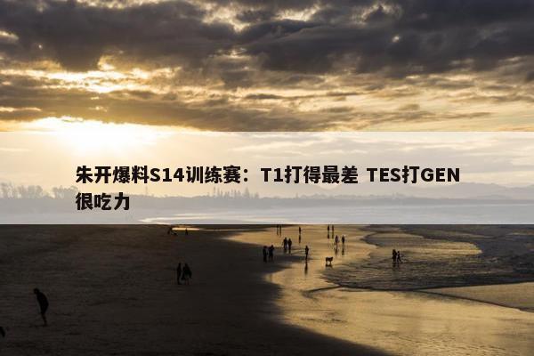 朱开爆料S14训练赛：T1打得最差 TES打GEN很吃力