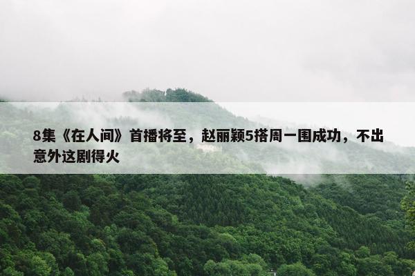 8集《在人间》首播将至，赵丽颖5搭周一围成功，不出意外这剧得火