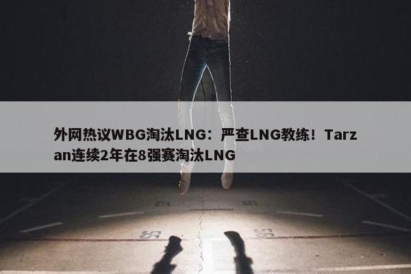 外网热议WBG淘汰LNG：严查LNG教练！Tarzan连续2年在8强赛淘汰LNG