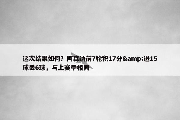 这次结果如何？阿森纳前7轮积17分&进15球丢6球，与上赛季相同