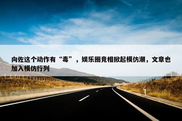 向佐这个动作有“毒”，娱乐圈竞相掀起模仿潮，文章也加入模仿行列