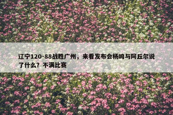 辽宁120-88战胜广州，来看发布会杨鸣与阿丘尔说了什么？不满比赛