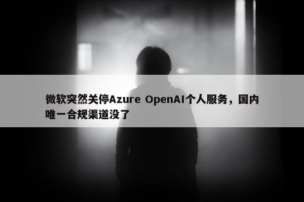 微软突然关停Azure OpenAI个人服务，国内唯一合规渠道没了