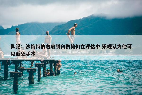 队记：沙梅特的右肩脱臼伤势仍在评估中 乐观认为他可以避免手术