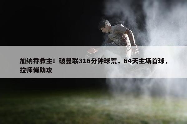 加纳乔救主！破曼联316分钟球荒，64天主场首球，拉师傅助攻