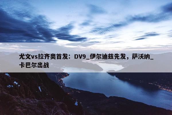 尤文vs拉齐奥首发：DV9_伊尔迪兹先发，萨沃纳_卡巴尔出战