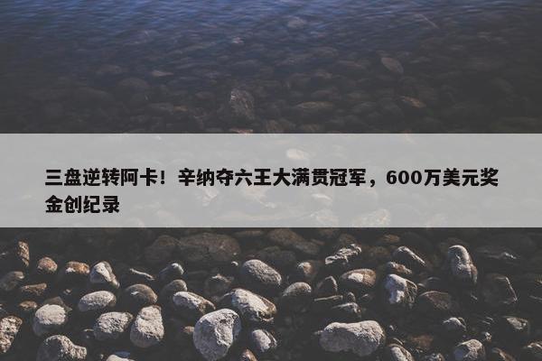 三盘逆转阿卡！辛纳夺六王大满贯冠军，600万美元奖金创纪录