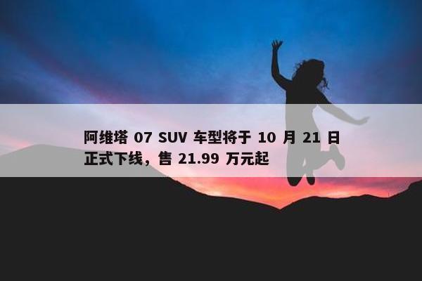 阿维塔 07 SUV 车型将于 10 月 21 日正式下线，售 21.99 万元起