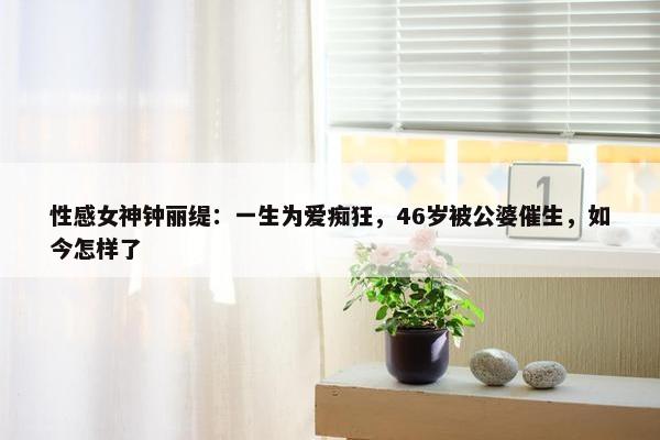 性感女神钟丽缇：一生为爱痴狂，46岁被公婆催生，如今怎样了