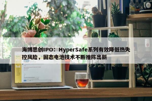 海博思创IPO：HyperSafe系列有效降低热失控风险，固态电池技术不断推陈出新