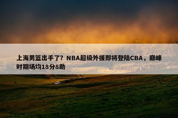 上海男篮出手了？NBA超级外援即将登陆CBA，巅峰时期场均18分8助