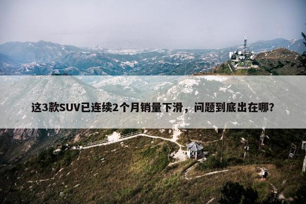 这3款SUV已连续2个月销量下滑，问题到底出在哪？