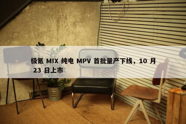 极氪 MIX 纯电 MPV 首批量产下线，10 月 23 日上市