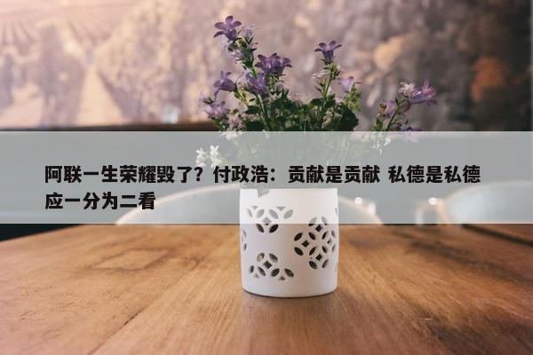 阿联一生荣耀毁了？付政浩：贡献是贡献 私德是私德 应一分为二看