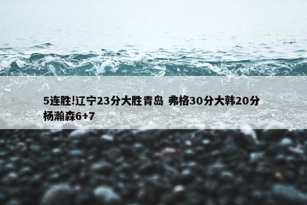 5连胜!辽宁23分大胜青岛 弗格30分大韩20分 杨瀚森6+7