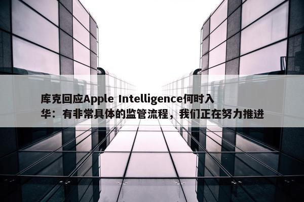 库克回应Apple Intelligence何时入华：有非常具体的监管流程，我们正在努力推进