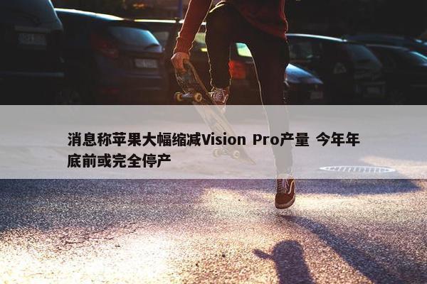 消息称苹果大幅缩减Vision Pro产量 今年年底前或完全停产