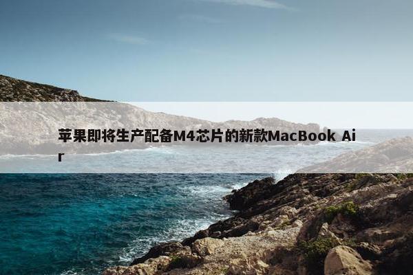 苹果即将生产配备M4芯片的新款MacBook Air