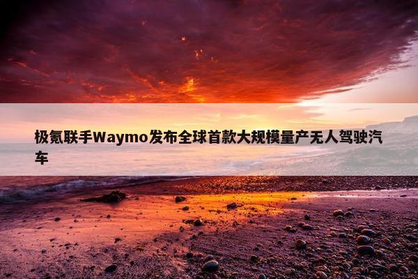 极氪联手Waymo发布全球首款大规模量产无人驾驶汽车