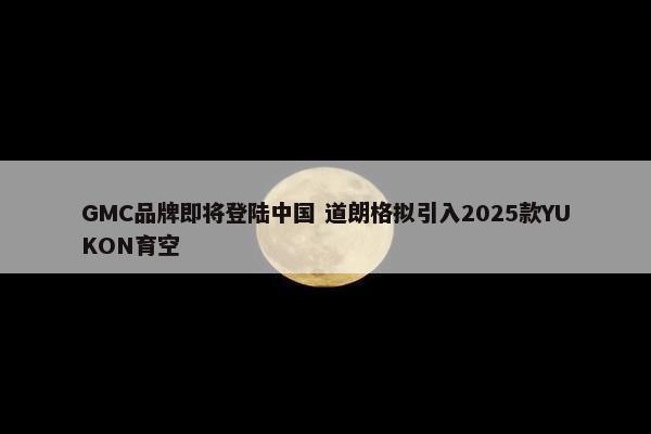 GMC品牌即将登陆中国 道朗格拟引入2025款YUKON育空