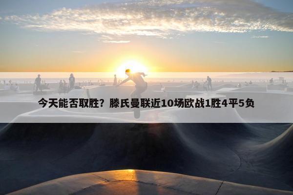 今天能否取胜？滕氏曼联近10场欧战1胜4平5负