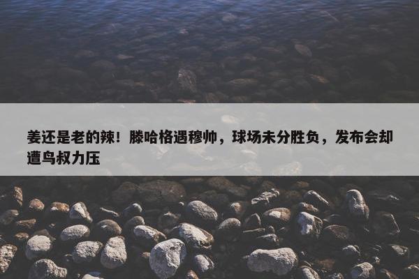 姜还是老的辣！滕哈格遇穆帅，球场未分胜负，发布会却遭鸟叔力压