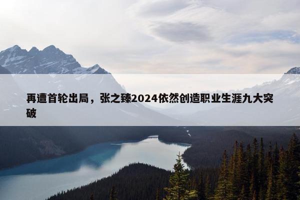 再遭首轮出局，张之臻2024依然创造职业生涯九大突破