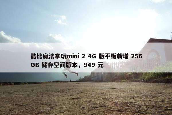 酷比魔法掌玩mini 2 4G 版平板新增 256GB 储存空间版本，949 元