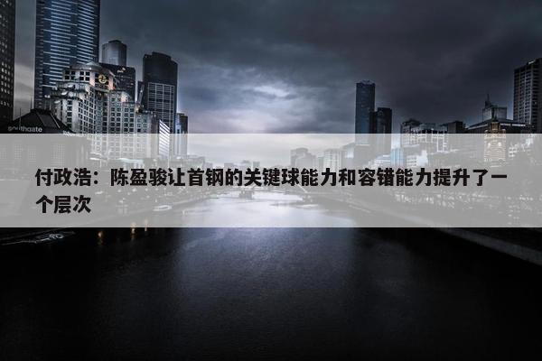 付政浩：陈盈骏让首钢的关键球能力和容错能力提升了一个层次