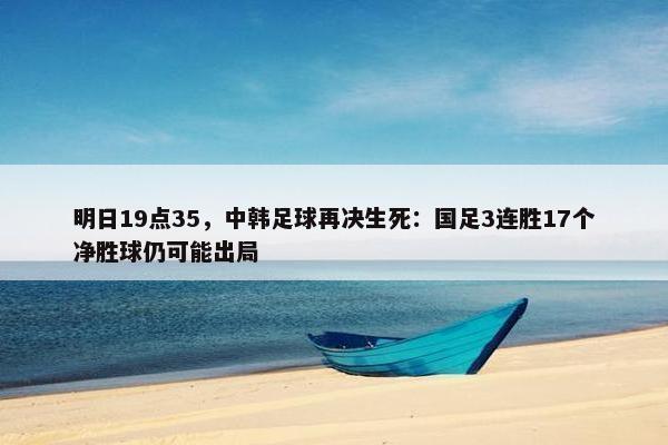 明日19点35，中韩足球再决生死：国足3连胜17个净胜球仍可能出局