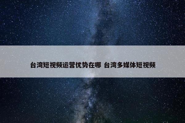 台湾短视频运营优势在哪 台湾多媒体短视频