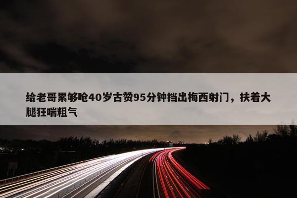 给老哥累够呛40岁古赞95分钟挡出梅西射门，扶着大腿狂喘粗气