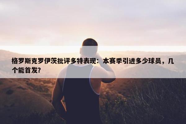 格罗斯克罗伊茨批评多特表现：本赛季引进多少球员，几个能首发？