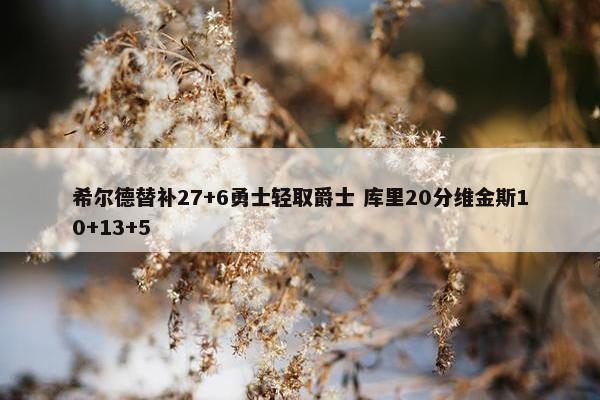 希尔德替补27+6勇士轻取爵士 库里20分维金斯10+13+5