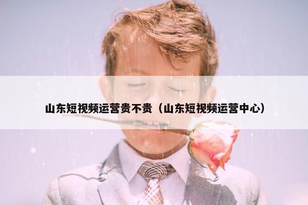 山东短视频运营贵不贵（山东短视频运营中心）