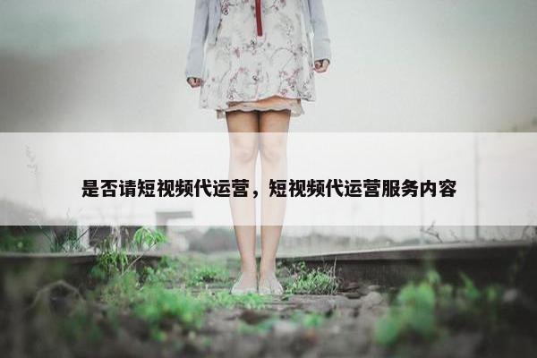 是否请短视频代运营，短视频代运营服务内容